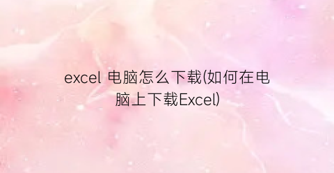 excel电脑怎么下载(如何在电脑上下载Excel)